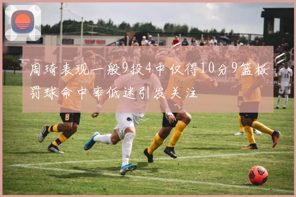 周琦表现一般9投4中仅得10分9篮板罚球命中率低迷引发关注
