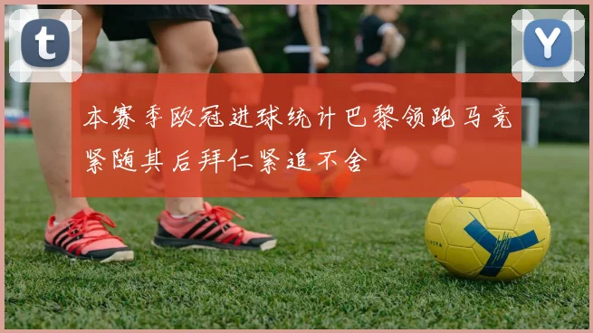 本赛季欧冠进球统计巴黎领跑马竞紧随其后拜仁紧追不舍