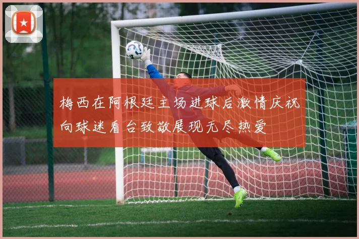 梅西在阿根廷主场进球后激情庆祝向球迷看台致敬展现无尽热爱