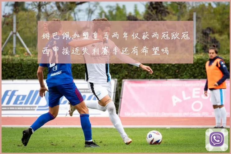姆巴佩加盟皇马两年仅获两冠欧冠西甲接连失利赛季还有希望吗