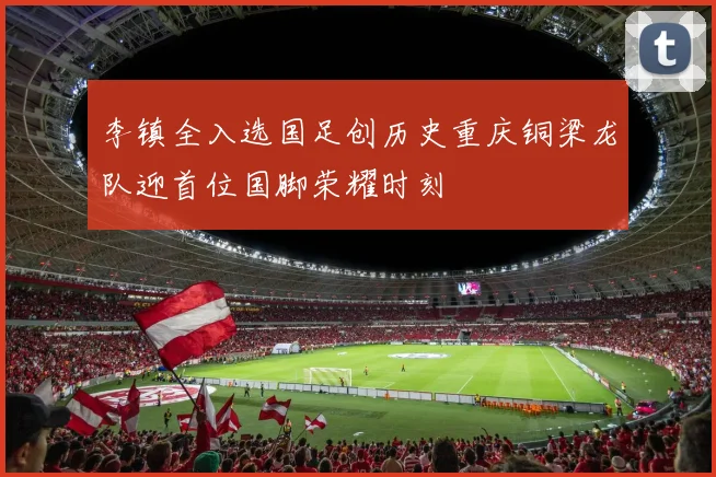 李镇全入选国足创历史重庆铜梁龙队迎首位国脚荣耀时刻