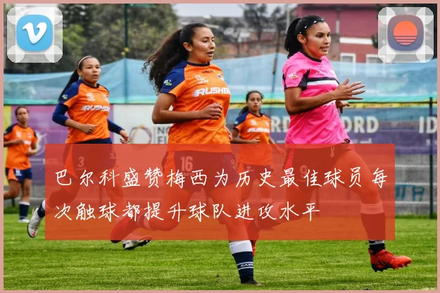 巴尔科盛赞梅西为历史最佳球员每次触球都提升球队进攻水平