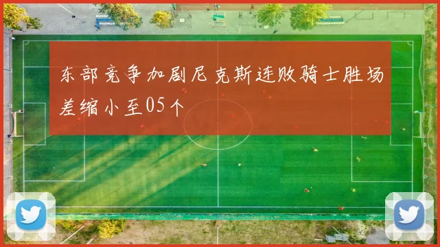 东部竞争加剧尼克斯连败骑士胜场差缩小至05个