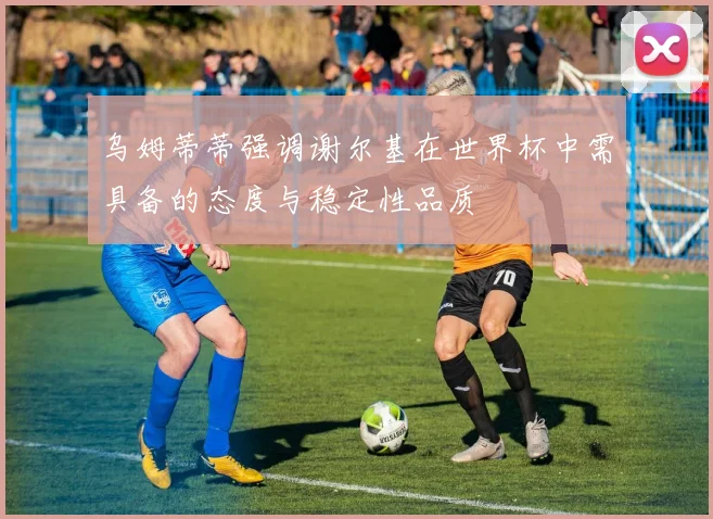 乌姆蒂蒂强调谢尔基在世界杯中需具备的态度与稳定性品质