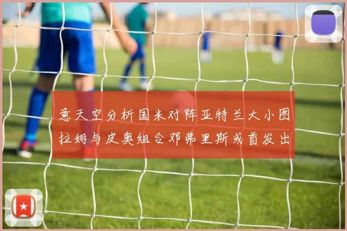 意天空分析国米对阵亚特兰大小图拉姆与皮奥组合邓弗里斯或首发出战