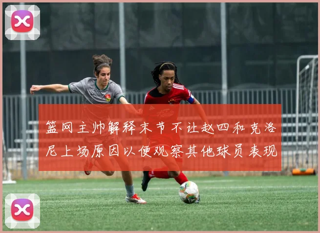 篮网主帅解释末节不让赵四和克洛尼上场原因以便观察其他球员表现