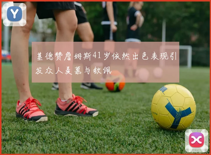 基德赞詹姆斯41岁依然出色表现引发众人羡慕与钦佩