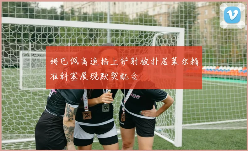 姆巴佩高速插上铲射被扑居莱尔精准斜塞展现默契配合