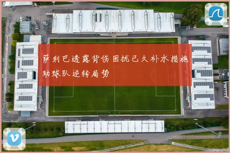 萨利巴透露背伤困扰已久补水措施助球队逆转局势