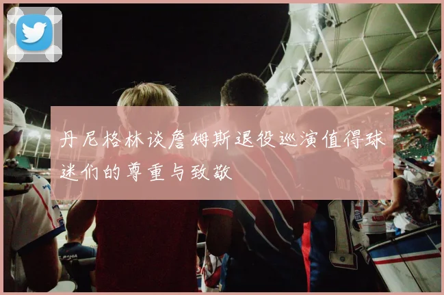 丹尼格林谈詹姆斯退役巡演值得球迷们的尊重与致敬