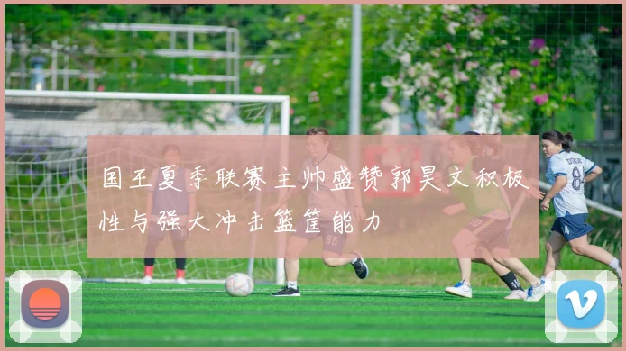国王夏季联赛主帅盛赞郭昊文积极性与强大冲击篮筐能力