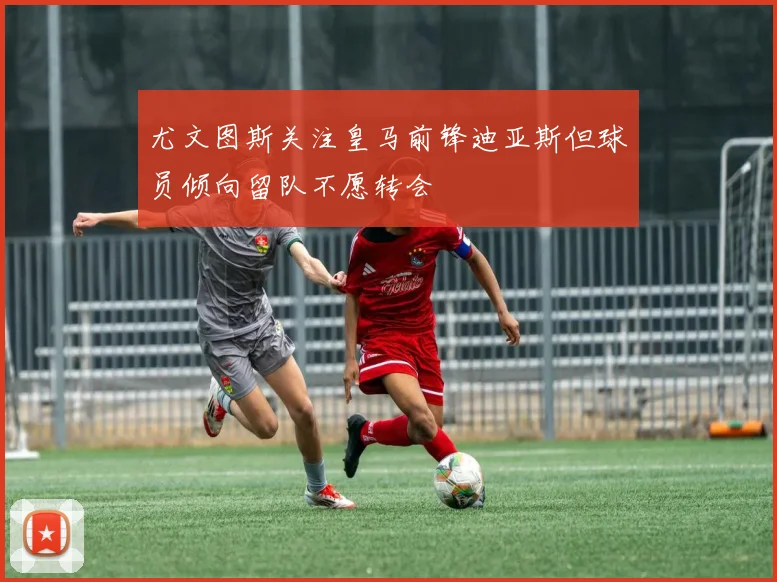 尤文图斯关注皇马前锋迪亚斯但球员倾向留队不愿转会