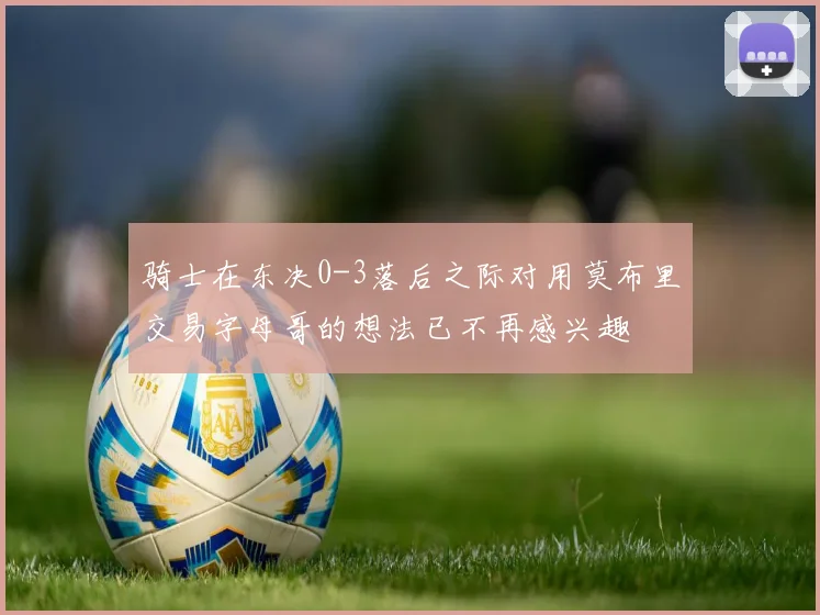 骑士在东决0-3落后之际对用莫布里交易字母哥的想法已不再感兴趣