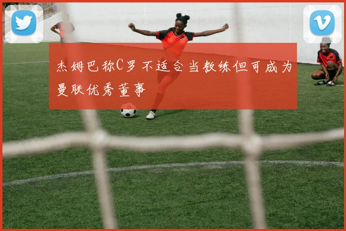 杰姆巴称C罗不适合当教练但可成为曼联优秀董事