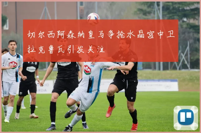 切尔西阿森纳皇马争抢水晶宫中卫拉克鲁瓦引发关注