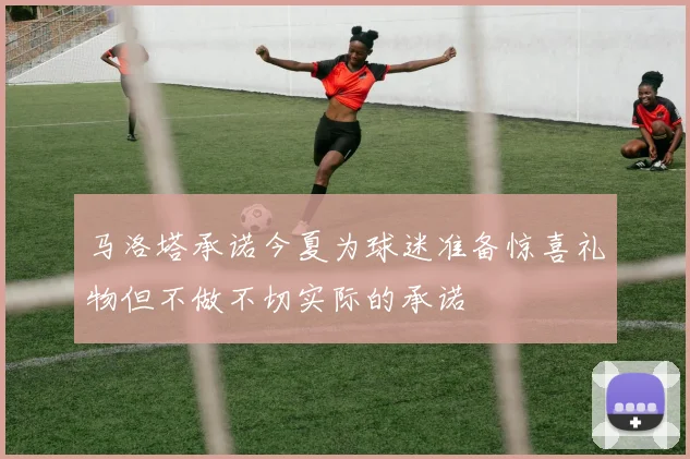 马洛塔承诺今夏为球迷准备惊喜礼物但不做不切实际的承诺