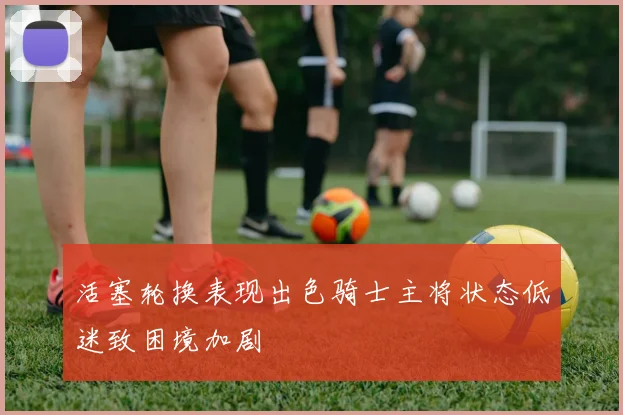 活塞轮换表现出色骑士主将状态低迷致困境加剧