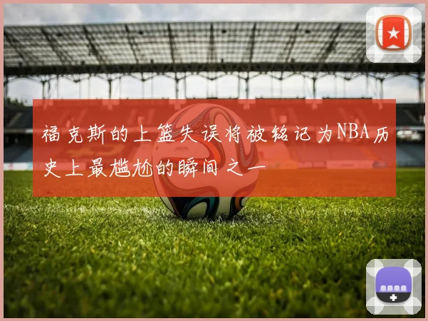 福克斯的上篮失误将被铭记为NBA历史上最尴尬的瞬间之一