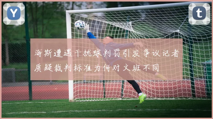 海斯遭遇干扰球判罚引发争议记者质疑裁判标准为何对文班不同