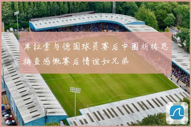 库拉索与德国球员赛后中圈祈祷恩梅查感慨赛后情谊如兄弟