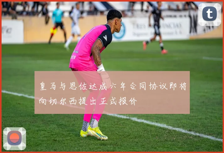 皇马与恩佐达成六年合同协议即将向切尔西提出正式报价