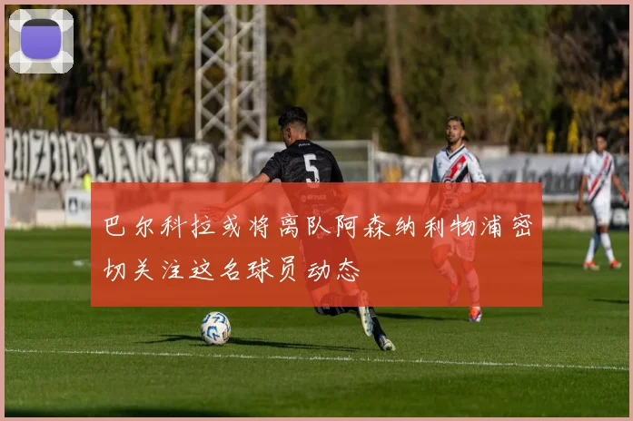 巴尔科拉或将离队阿森纳利物浦密切关注这名球员动态
