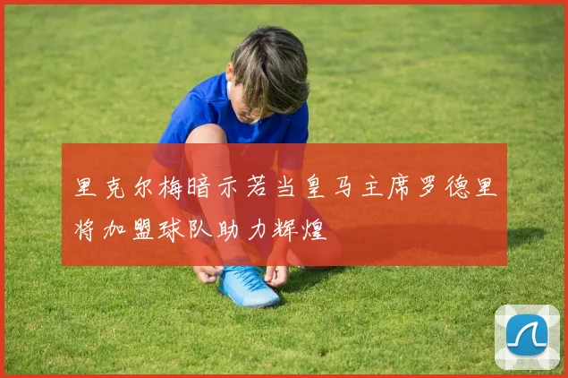 里克尔梅暗示若当皇马主席罗德里将加盟球队助力辉煌