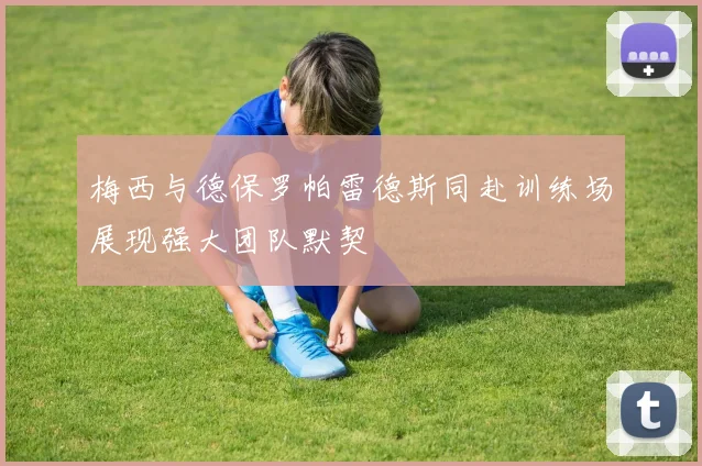 梅西与德保罗帕雷德斯同赴训练场展现强大团队默契