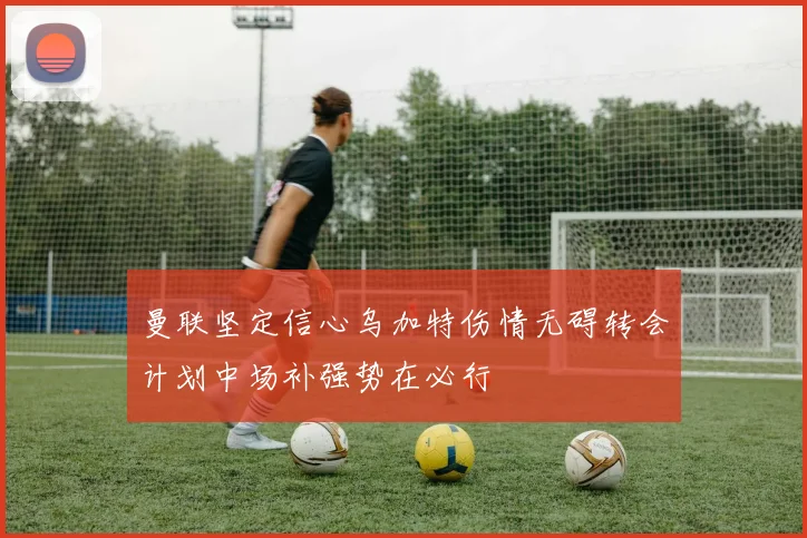 曼联坚定信心乌加特伤情无碍转会计划中场补强势在必行