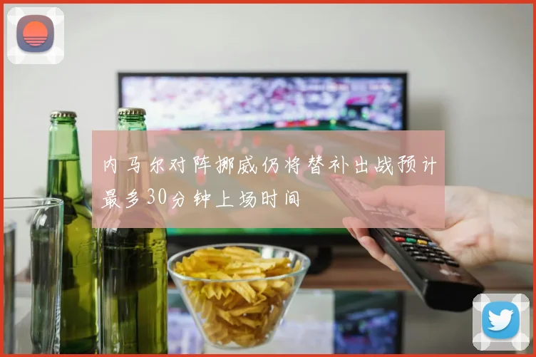 内马尔对阵挪威仍将替补出战预计最多30分钟上场时间
