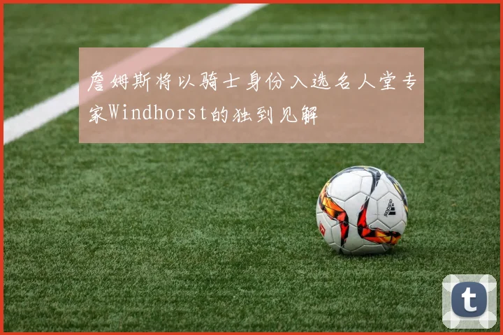 詹姆斯将以骑士身份入选名人堂专家Windhorst的独到见解