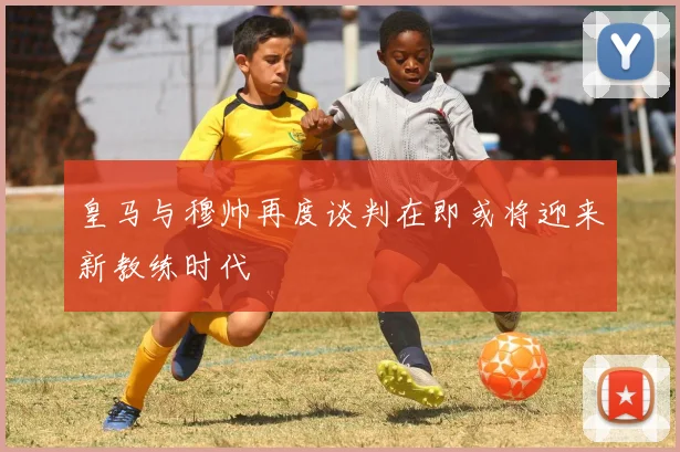 皇马与穆帅再度谈判在即或将迎来新教练时代